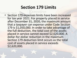 Section 179 Limits
• Section 179 expenses limits have been increased
for tax year 2021. For property placed in service
after December 31, 2020, the maximum amount
that a taxpayer can expense under Code Section
179 is $1,050,000. In order to take advantage of
the full deduction, the total cost of the assets
placed in service cannot exceed $2,620,000. A
dollar-for-dollar reduction in the maximum
Section 179 deduction limit occurs as the total
cost of assets placed in service exceeds
$2,620,000.
 