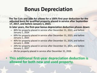 Bonus Depreciation
The Tax Cuts and Jobs Act allows for a 100% first year deduction for the
adjusted basis for qualified property placed in service after September
17, 2017, and before January 1, 2023.
In later years, the first-year bonus depreciation deduction phases down:
– 80% for property placed in service after December 31, 2022, and before
January 1, 2024
– 60% for property placed in service after December 31, 2023, and before
January 1, 2025
– 40% for property placed in service after December 31, 2024, and before
January 1, 2026
– 20% for property placed in service after December 31, 2025, and before
January 1, 2027
– 0% for property placed in service after December 31, 2026
• This additional first-year depreciation deduction is
allowed for both new and used property.
 