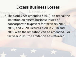 Excess Business Losses
• The CARES Act amended §461(l) to repeal the
limitation on excess business losses of
noncorporate taxpayers for tax years 2018,
2019, and 2020. Returns filed in 2018 and
2019 with the limitation can be amended. For
tax year 2021, the limitation has returned.
 