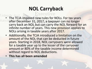 NOL Carryback
• The TCJA imposed new rules for NOLs. For tax years
after December 31, 2017, a taxpayer can no longer
carry back an NOL but can carry the NOL forward for an
infinite number of years. This new provision applies to
NOLs arising in taxable years after 2017.
• Additionally, the TCJA introduced a limitation on the
amount of the NOL that can be deducted in future
years. Starting in 2018, NOL carryovers were allowed
for a taxable year up to the lesser of the carryover
amount or 80% of the taxable income determined
without regard to NOL deductions.
• This has all been amended
 