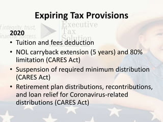 Expiring Tax Provisions
2020
• Tuition and fees deduction
• NOL carryback extension (5 years) and 80%
limitation (CARES Act)
• Suspension of required minimum distribution
(CARES Act)
• Retirement plan distributions, recontributions,
and loan relief for Coronavirus-related
distributions (CARES Act)
 