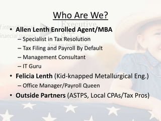 Who Are We?
• Allen Lenth Enrolled Agent/MBA
– Specialist in Tax Resolution
– Tax Filing and Payroll By Default
– Management Consultant
– IT Guru
• Felicia Lenth (Kid-knapped Metallurgical Eng.)
– Office Manager/Payroll Queen
• Outside Partners (ASTPS, Local CPAs/Tax Pros)
 