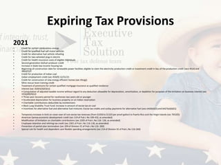 Expiring Tax Provisions
2021
• Credit for certain nonbusiness energy
• Credit for qualified fuel cell motor vehicles
• Credit for alternative fuel vehicle refueling
• Credit for two-wheeled plug-in electric
• Credit for health insurance costs of eligible individuals
• Second generation biofuel producer credit
• Increase in State low-income housing tax
• Beginning-of-construction date for renewable power facilities eligible to claim the electricity production credit or investment credit in lieu of the production credit (secs 45(d) and
48(a)(5))3
• Credit for production of Indian coal
• Indian employment credit (sec 45A(f)) 12/31/21
• Credit for construction of new energy efficient homes (sec 45L(g))
• Mine rescue team training credit
• Treatment of premiums for certain qualified mortgage insurance as qualified residence
• interest (sec 163(h)(3)(E)(iv))
• • Computation of adjusted taxable income without regard to any deduction allowable for depreciation, amortization, or depletion for purposes of the limitation on business interest (sec
163(j)(8)(A)(v))
• • Three-year recovery period for racehorses two years old or younger
• • Accelerated depreciation for business property on an Indian reservation
• • Charitable contributions deductible by nonitemizers
• • Black Lung Disability Trust Fund: increase in amount of excise tax on coal
• • Incentives for alternative fuel and alternative fuel mixtures: Excise tax credits and outlay payments for alternative fuel (secs 6426(d)(5) and 6427(e)(6)(C))
• Temporary increase in limit on cover over of rum excise tax revenues (from $1050 to $1325 per proof gallon) to Puerto Rico and the Virgin Islands (sec 7652(f))
• American Samoa economic development credit (sec 119 of Pub L No 109-432, as amended)
• Modification of limitation on charitable contributions (sec 2205 of Pub L No 116- 136, as amended)
• Employee retention and rehiring tax credit (sec 2301 of Pub L No 116-136, as amended)
• Prevention of partial plan termination (sec 209 of Division EE of Pub L No 116- 260)
• Special rule for health and dependent care flexible spending arrangements (sec 214 of Division EE of Pub L No 116-260)
 