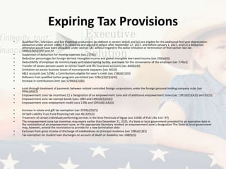 Expiring Tax Provisions
• Qualified film, television, and live theatrical productions (as defined in section 181(d) and (e)) are eligible for the additional first-year depreciation
allowance under section 168(k) if (1) acquired and placed in service after September 27, 2017, and before January 1, 2027, and (2) a deduction
otherwise would have been allowable under section 181 without regard to the dollar limitation or termination of that section See sec
168(k)(2)(A)(i)(IV) and (V)
• Suspension of deduction for moving expenses (sec 217(k))
• Deduction percentages for foreign-derived intangible income and global intangible low-taxed income (sec 250(a)(3))
• Deductibility of employer de minimis meals and related eating facility, and meals for the convenience of the employer (sec 274(o))
• Transfer of excess pension assets to retiree health and life insurance accounts (sec 420(b)(4))
• Limitation on excess business losses of noncorporate taxpayers (sec 461(l))
• ABLE accounts (sec 529A): a Contributions eligible for saver’s credit (sec 25B(d)(1)(D))
• Rollovers from qualified tuition programs permitted (sec 529(c)(3)(C)(i)(III))
• Increase in contributions limit (sec 529A(b)(2)(B))
• Look-through treatment of payments between related controlled foreign corporations under the foreign personal holding company rules (sec
954(c)(6)(C))
• Empowerment zone tax incentives:12 a Designation of an empowerment zone and of additional empowerment zones (sec 1391(d)(1)(A)(i) and (h)(2))
• Empowerment zone tax-exempt bonds (secs 1394 and 1391(d)(1)(A)(i))
• Empowerment zone employment credit (secs 1396 and 1391(d)(1)(A)(i))
• Increase in estate and gift tax exemption (sec 2010(c)(3)(C))
• Oil Spill Liability Trust Fund financing rate (sec 4611(f)(2))
• Treatment of certain individuals performing services in the Sinai Peninsula of Egypt (sec 11026 of Pub L No 115- 97)
• The empowerment zone tax incentives may expire earlier than December 31, 2025, if a State or local government provided for an expiration date in
the nomination of an empowerment zone, or the appropriate Secretary revoked an empowerment zone’s designation The State or local government
may, however, amend the nomination to provide for a new termination date
• Exclusion from gross income of discharge of indebtedness on principal residence (sec 108(a)(1)(E))
• Tax exemption for student loan discharges on account of death or disability (sec 108(f)(5))
 