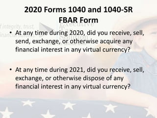 2020 Forms 1040 and 1040-SR
FBAR Form
• At any time during 2020, did you receive, sell,
send, exchange, or otherwise acquire any
financial interest in any virtual currency?
• At any time during 2021, did you receive, sell,
exchange, or otherwise dispose of any
financial interest in any virtual currency?
 