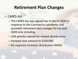 Retirement Plan Changes
• CARES Act
– The CARES Act was signed law in March 2020 in
response to the Coronavirus pandemic and
provided retirement plan changes for tax year
2020 only including:
– 10% penalty waived for related distributions
– Increase loan amount to $100,000
– No required minimum distribution (RMD)
 