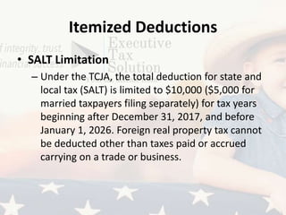 Itemized Deductions
• SALT Limitation
– Under the TCJA, the total deduction for state and
local tax (SALT) is limited to $10,000 ($5,000 for
married taxpayers filing separately) for tax years
beginning after December 31, 2017, and before
January 1, 2026. Foreign real property tax cannot
be deducted other than taxes paid or accrued
carrying on a trade or business.
 