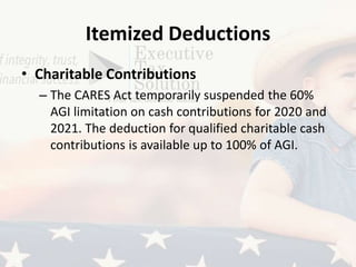 Itemized Deductions
• Charitable Contributions
– The CARES Act temporarily suspended the 60%
AGI limitation on cash contributions for 2020 and
2021. The deduction for qualified charitable cash
contributions is available up to 100% of AGI.
 