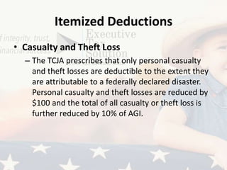 Itemized Deductions
• Casualty and Theft Loss
– The TCJA prescribes that only personal casualty
and theft losses are deductible to the extent they
are attributable to a federally declared disaster.
Personal casualty and theft losses are reduced by
$100 and the total of all casualty or theft loss is
further reduced by 10% of AGI.
 