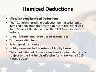 Itemized Deductions
• Miscellaneous Itemized Deductions
• The TCJA eliminated the deduction for miscellaneous
itemized deduction that were subject to the 2%-of-AGI
floor. Some of the deductions the TCJA has eliminated
include:
• Unreimbursed employee business expenses
• Tax preparation fees
• Safe deposit box rental
• Hobby expenses to the extent of hobby losses
• The elimination of the miscellaneous itemized deductions
subject to the 2% limit is effective for all tax years 2018
through 2025.
 