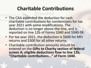 Charitable Contributions
• The CAA extended the deduction for cash
charitable contributions for nonitemizers for tax
year 2021 with some modifications. The
deduction is no longer above-the-line, and is
reported on line 12b of Forms 1040 and 1040-SR.
• For tax year 2021, the deduction is $600 for MFJ
returns and $300 for all other returns.
• Charitable contribution amounts should be
entered on the Gifts to Charity section of federal
screen A; eligible deductions flow to line 12b,
“Charitable contributions...” of Form 1040.
 