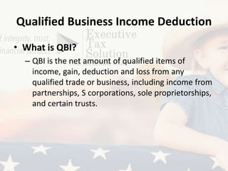 Qualified Business Income Deduction
• What is QBI?
– QBI is the net amount of qualified items of
income, gain, deduction and loss from any
qualified trade or business, including income from
partnerships, S corporations, sole proprietorships,
and certain trusts.
 