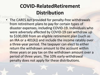 COVID-RelatedRetirement
Distribution
• The CARES Act provided for penalty-free withdrawals
from retirement plans to pay for certain types of
disaster expenses, including COVID-19. Individuals who
were adversely affected by COVID-19 can withdraw up
to $100,000 from an eligible retirement plan (such as
an IRA or a 401(k)) and include the income ratably over
a three-year period. The taxpayer can elect to either
return the withdrawn amount to the account within
three years or pay tax on the withdrawn amount over a
period of three years. The 10% early-withdrawal
penalty does not apply for these distributions.
 