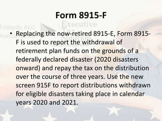 Form 8915-F
• Replacing the now-retired 8915-E, Form 8915-
F is used to report the withdrawal of
retirement plan funds on the grounds of a
federally declared disaster (2020 disasters
onward) and repay the tax on the distribution
over the course of three years. Use the new
screen 915F to report distributions withdrawn
for eligible disasters taking place in calendar
years 2020 and 2021.
 