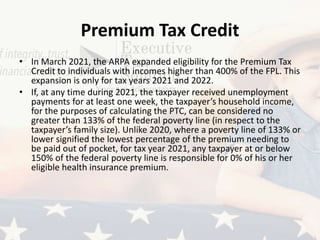 Premium Tax Credit
• In March 2021, the ARPA expanded eligibility for the Premium Tax
Credit to individuals with incomes higher than 400% of the FPL. This
expansion is only for tax years 2021 and 2022.
• If, at any time during 2021, the taxpayer received unemployment
payments for at least one week, the taxpayer’s household income,
for the purposes of calculating the PTC, can be considered no
greater than 133% of the federal poverty line (in respect to the
taxpayer’s family size). Unlike 2020, where a poverty line of 133% or
lower signified the lowest percentage of the premium needing to
be paid out of pocket, for tax year 2021, any taxpayer at or below
150% of the federal poverty line is responsible for 0% of his or her
eligible health insurance premium.
 