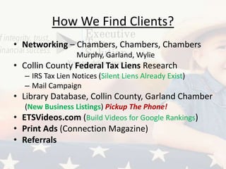 How We Find Clients?
• Networking – Chambers, Chambers, Chambers
Murphy, Garland, Wylie
• Collin County Federal Tax Liens Research
– IRS Tax Lien Notices (Silent Liens Already Exist)
– Mail Campaign
• Library Database, Collin County, Garland Chamber
(New Business Listings) Pickup The Phone!
• ETSVideos.com (Build Videos for Google Rankings)
• Print Ads (Connection Magazine)
• Referrals
 