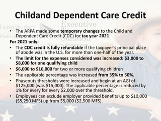 Childand Dependent Care Credit
• The ARPA made some temporary changes to the Child and
Dependent Care Credit (CDC) for tax year 2021.
For 2021 only:
• The CDC credit is fully refundable if the taxpayer’s principal place
of abode was in the U.S. for more than one-half of the year.
• The limit for the expenses considered was increased: $3,000 to
$8,000 for one qualifying child
• $6,000 to $16,000 for two or more qualifying children
• The applicable percentage was increased from 35% to 50%.
• Phaseouts thresholds were increased and begin at an AGI of
$125,000 (was $15,000). The applicable percentage is reduced by
1% for every for every $2,000 over the threshold.
• Employees can exclude employer provided benefits up to $10,000
($5,250 MFS) up from $5,000 ($2,500 MFS).
 