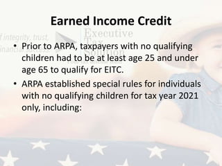 Earned Income Credit
• Prior to ARPA, taxpayers with no qualifying
children had to be at least age 25 and under
age 65 to qualify for EITC.
• ARPA established special rules for individuals
with no qualifying children for tax year 2021
only, including:
 