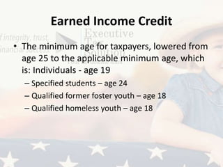 Earned Income Credit
• The minimum age for taxpayers, lowered from
age 25 to the applicable minimum age, which
is: Individuals - age 19
– Specified students – age 24
– Qualified former foster youth – age 18
– Qualified homeless youth – age 18
 