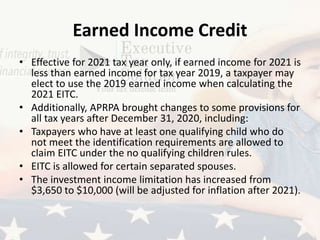 Earned Income Credit
• Effective for 2021 tax year only, if earned income for 2021 is
less than earned income for tax year 2019, a taxpayer may
elect to use the 2019 earned income when calculating the
2021 EITC.
• Additionally, APRPA brought changes to some provisions for
all tax years after December 31, 2020, including:
• Taxpayers who have at least one qualifying child who do
not meet the identification requirements are allowed to
claim EITC under the no qualifying children rules.
• EITC is allowed for certain separated spouses.
• The investment income limitation has increased from
$3,650 to $10,000 (will be adjusted for inflation after 2021).
 