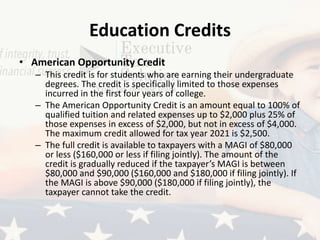 Education Credits
• American Opportunity Credit
– This credit is for students who are earning their undergraduate
degrees. The credit is specifically limited to those expenses
incurred in the first four years of college.
– The American Opportunity Credit is an amount equal to 100% of
qualified tuition and related expenses up to $2,000 plus 25% of
those expenses in excess of $2,000, but not in excess of $4,000.
The maximum credit allowed for tax year 2021 is $2,500.
– The full credit is available to taxpayers with a MAGI of $80,000
or less ($160,000 or less if filing jointly). The amount of the
credit is gradually reduced if the taxpayer’s MAGI is between
$80,000 and $90,000 ($160,000 and $180,000 if filing jointly). If
the MAGI is above $90,000 ($180,000 if filing jointly), the
taxpayer cannot take the credit.
 
