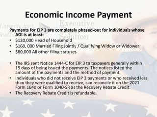 Economic Income Payment
Payments for EIP 3 are completely phased-out for individuals whose
AGI is at least:
• $120,000 Head of Household
• $160, 000 Married Filing Jointly / Qualifying Widow or Widower
• $80,000 All other filing statuses
• The IRS sent Notice 1444-C for EIP 3 to taxpayers generally within
15 days of being issued the payments. The notices listed the
amount of the payments and the method of payment.
• Individuals who did not receive EIP 3 payments or who received less
than they were qualified to receive, can reconcile it on the 2021
Form 1040 or Form 1040-SR as the Recovery Rebate Credit.
• The Recovery Rebate Credit is refundable.
 