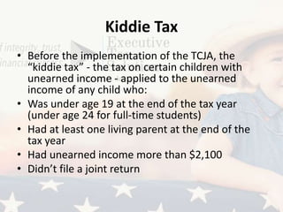 Kiddie Tax
• Before the implementation of the TCJA, the
“kiddie tax” - the tax on certain children with
unearned income - applied to the unearned
income of any child who:
• Was under age 19 at the end of the tax year
(under age 24 for full-time students)
• Had at least one living parent at the end of the
tax year
• Had unearned income more than $2,100
• Didn’t file a joint return
 
