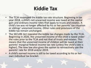 Kiddie Tax
• The TCJA revamped the kiddie tax rate structure. Beginning in tax
year 2018, a child’s net unearned income was taxed at the capital
gain and ordinary income rates that apply to trusts and estates. A
child’s tax was no longer affected by his or her parents’ tax situation
or siblings’ unearned income. Other rules and provisions of the
kiddie tax remain unchanged.
• The SECURE Act repealed the kiddie tax changes made by the TCJA.
Beginning in 2020, the unearned income of the child is taxed under
the rules prior to the TCJA and not that of trusts and estates. This
means that the unearned income of children will be taxed at their
parents’ marginal federal income tax rate (unless the child’s rate is
higher). The new law also gives the option to retroactively use the
parents’ rate for 2018 and/or 2019.
• A child’s earned income is still to be taxed according to his or her
own individual tax bracket.
 