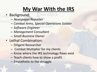 My War With the IRS
• Background:
– Newspaper Reporter
– Combat Arms, Special Operations Soldier
– Software Engineer
– Management Consultant
– Small Business Owner
• Lethal Combination:
– Diligent Researcher
– Combat Multiplier for my clients
– Know where the IRS technology flaws exist
– Teach clients how to show a profit
– Empathetic to the struggle
 