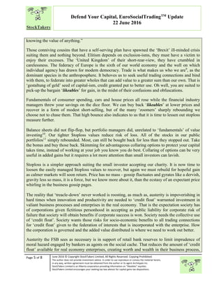 “
Page 5 of 8 June 2016 © Copyright StockTakers Limited, All Rights Reserved. Copying Prohibited.
The author does not provide investment advice. In order to use reproduce or convey the material herein,
in any way, written agreement must be obtained from the author or its agent Architypes Inc.
StockTakers Limited is an Alberta corporation providing information on “likeables” equities.
StockTakers Limited encourages your seeking tax law advisor for capital gains tax dispositions.
Defend Your Capital, EuroSocialTradingTM
Update
22 June 2016
knowing the value of anything.”
Those conniving cousins that have a self-serving plan have spawned the ‘Brexit’ ill-minded crisis
suiting them and nothing beyond. Elitism depends on exclusion-isms, they must have a victim to
enjoy their excesses. The ‘United Kingdom’ of their short-rear-view, they have crumbled in
carelessness. The federacy of Europe is the sixth of our world economy and the well on which
individual agency has drawn for modern democracy. Trade is what makes us who we are9
, as the
dominant species in the anthroposphere. It behoves us to seek useful trading connections and bind
with them, to federate into greater wholes that can add value to a greater sum than our own. That is
‘gestaltung of geld’ seed of capital-ism, credit granted put to better use. Oh well, you are suited to
pick-up the bargain ‘likeables’ for gain, in the midst of their confusions and obfuscations.
Fundamentals of consumer spending, cars and house prices all rose while the financial industry
managers threw your savings on the dice floor. We can buy back ‘likeables’ at lower prices and
recover in a form of modest short-selling, but of the many ‘zoomers’ sharply rebounding we
choose not to chase them. That high bounce also indicates to us that it is time to lessen out stoploss
measure further.
Balance sheets did not flip-flop, but portfolio managers did, unrelated to ‘fundamentals’ of value
investing10
. Our tighter $toploss values reduce risk of loss. All of the stocks in our public
portfolios11
simply rebounded. Most, can still be bought back for less than they stopped out. Take
the bonus and buy those back. Skimming for advantageous collaring options to protect your capital
takes time, instead of working at your job you know you do best. Collaring of options can be very
useful in added gains but it requires a lot more attention than small investors can lavish.
Stoploss is a simpler approach suiting the small investor accepting our charity. It is now time to
loosen the easily managed $toploss values to recover, but again we must rebuild for hopeful gain
as calmer markets will soon return. Price has no mass - gossip fluctuates and gyrates like a dervish,
gravity less so mass, it is a force, but we know more about it, than the ecstasy of an expectant price
whirling in the business gossip pages.
The reality that ‘treacle-down’ never worked is roosting, as much as, austerity is impoverishing in
hard times when innovation and productivity are needed to ‘credit float’ warranted investment in
valiant business processes and enterprises in the real economy. That is the expectation society has
of corporations given fictitious personhood in accepting as public liability for corporate risk of
failure that society will obtain benefits if corporate success is won. Society needs the collective use
of ‘credit float’. Society wants those risks for socio-economic benefits to all trading connections
for ‘credit float’ given to the federation of interests that is incorporated with the enterprise. How
the corporation is governed and the added value distributed is where we need to work out better.
Austerity the FSB sees as necessary is in support of retail bank reserves to limit imprudence of
moral hazard engaged by bankers as agents on the social cache. That reduces the amount of ‘credit
float’ available for real economy enterprises, creating worth and wealth in their business process,
 