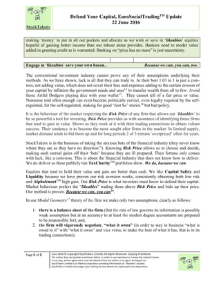 “
Page 6 of 8 June 2016 © Copyright StockTakers Limited, All Rights Reserved. Copying Prohibited.
The author does not provide investment advice. In order to use reproduce or convey the material herein,
in any way, written agreement must be obtained from the author or its agent Architypes Inc.
StockTakers Limited is an Alberta corporation providing information on “likeables” equities.
StockTakers Limited encourages your seeking tax law advisor for capital gains tax dispositions.
Defend Your Capital, EuroSocialTradingTM
Update
22 June 2016
making ‘money’ to put in all our pockets and allocate as we wish or save in ‘likeables’ equities
hopeful of gaining better income than our labour alone provides. Bankers need to model value
added in granting credit as is warranted. Banking on “price has no mass” is just uncertainty.
Engage in ‘likeables’ save your own bacon. . Because we can, you can, too.
The conventional investment industry cannot prove any of their assumptions underlying their
methods. As we have shown, luck is all that they can trade in. At their best 1.03 to 1 is just a coin-
toss, not adding value, which does not cover their fees and expenses adding to the certain erosion of
your capital by inflation the government needs and uses12
to transfer wealth from all to few. Avoid
those Artful Dodgers playing dice with your wallet13
. They cannot tell of a fair price or value.
Nonsense told often enough can even become politically correct, even legally required by the self-
regulated, for the self-regulated, making for good ‘Just So’ stories14
but bad policy.
It is the behaviour of the market respecting the Risk Price of any firm that allows our ‘likeables’ to
be so powerful a tool for investing. Risk Price provides us with assurance of identifying those firms
that tend to gain in value. Shows us they work at it with their trading connections to obtain valiant
success. Their tendency is to become the most sought after firms in the market. In limited supply,
market demand tends to bid them up and for long periods 2 of 3 remain ‘overpriced’ often for years.
StockTakers is in the business of taking the anxious bets of the financial industry (they never know
where they are as they have no direction15
). Knowing Risk Price allows us to choose and decide,
making such surreal gains off their ‘bets’ because they are ill prepared. Their fortune only comes
with luck, like a coin-toss. This is about the financial industry that does not know how to deliver.
We do deliver as these publicly run TaxCharityTM
portfolios show. We do, because we can.
Equities that tend to hold their value and gain are better than cash. We like Capital Safety and
Liquidity because we have proven our risk aversion works, consistently obtaining both low risk
and AlphaSmartTM
high gain. Our Risk Price is what investors must know to defend their capital.
Market behaviour prefers the “likeables” trading them above Risk Price and bids up their price.
Our method is proven. Because we can, you can16.
In our Modal Geometry17
theory of the firm we make only two assumptions, clearly as follows:
1. there is a balance sheet of the firm (that the rule of law governs its information is possibly
weak assumption but at an accuracy to at least the modest degree accountants are prepared
to be responsible for); and,
2. the firm will vigorously negotiate, “what it owns” (in order to stay in business “what is
owed to it” with “what it owes” and vice versa, to make the best of what it has, that is in its
trading connections).
 