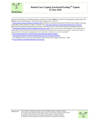 “
Page 8 of 8 June 2016 © Copyright StockTakers Limited, All Rights Reserved. Copying Prohibited.
The author does not provide investment advice. In order to use reproduce or convey the material herein,
in any way, written agreement must be obtained from the author or its agent Architypes Inc.
StockTakers Limited is an Alberta corporation providing information on “likeables” equities.
StockTakers Limited encourages your seeking tax law advisor for capital gains tax dispositions.
Defend Your Capital, EuroSocialTradingTM
Update
22 June 2016
opportunity. The policy is not statesmanship but economics in the least eikos true sense of ‘house keeping’ so whose house is he
keeping in order? See Protagoras, “otherwise the state could not exist.” Line 323.
13
https://www.youtube.com/watch?v=gvZSpET11ZY John Oliver’s researchers will find the ETFs like VTI are no better, returning
just $0.48 per dollar people put in 2001, at inception. See, http://www.slideshare.net/HansGoetze/dominoes-in-the-park
Retirement investments industrial products are not a country for old men, or the young. They are just selling you their risk.
14
http://www.slideshare.net/HansGoetze/what-use-is-gold arete, as Plato used in the Pythagoras “the management of
public affairs, how to make the most effective contribution to the affairs of the city by word and action" discourse on ethics is
opposed to eikos "the proper management of one's own affairs, how best to run one's household.”
15
http://www.slideshare.net/HansGoetze/orienteering-among-magpies
16
http://www.slideshare.net/HansGoetze/the-grail-and-the-goat-portfolios
17
“The Modal Geometry of the Firm and the Balance Sheet Worth of the Trading Connections”, 2006.
18
http://riskwerk.com/2014/03/15/pi-the-process/
 