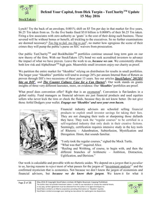 “
Page 2 of 16 May 2016 © Copyright StockTakers Limited, All Rights Reserved. Copying Prohibited.
The author does not provide investment advice. In order to use reproduce or convey the material herein,
in any way, written agreement must be obtained from the author or its agent Architypes Inc.
StockTakers Limited is an Alberta corporation providing information on “likeables” equities.
StockTakers Limited encourages your seeking tax law advisor for capital gains tax dispositions.
Defend Your Capital, from Dick Turpin - TaxCharityTM
Update
15 May 2016
Lynch? Try the back of an envelope, 0.001% shift on $5 Trn per day in that market for five years,
$6.25 Trn taken from us. To the five banks fined $5.0 billion is 0.0008% of their $6.25 Trn taken.
Firing a few associates with zero authority as ‘goats’ is the cost of their doing such business. Those
severed will be without bonus or benefit, all trickling to the executives. So no further examinations
are deemed necessary? Too big to fail, too big to jail3
, no matter how egregious the scene of their
crimes they will pump the public’s purse on SEC waivers from prosecution.
Our public TaxCharityTM
and BookBuilderTM
portfolios continue unusual long term gain on our
new theory of the firm. With our StockTakers 12% bond we seek accredited investors to advance
the impact of what we have proven. Leave the work to us, because we can. We consistently obtain
both low risk and AlphaSmartTM
high gain. Meanwhile small investors enjoy our charity as proof.
We partition the entire market for “likeables” relying on distribution for results in small portfolios.
The larger your “likeables” portfolio will tend to average 26% per annum Internal Rate of Return as
proven through DJI’s two recessions of these past 13 years. See our articles StockTakers’ 2012Q1
bite on DJI4
. and The Counter Culture: Case for a Can Opener5. Our work stands on giants
insights of three very different laureates, more, on evidence. Our ‘likeables’ portfolios are proof.
What proof does convention offer? Right that is an oxymoron6
. Convention is flat-landers in a
global reality. Fund managers as financial advisors are just financial products and used equities
sellers who never kick the tires or check the fluids, because they do not know better. Do not give
those Artful Dodgers your wallet. Engage our ‘likeables’ and save your own bacon.
Financial industry advisors are schooled selling financial
products to exploit small investor savings for taking their fees.
They are not changing their tools or sharpening those dullards
they have. They took the “regular courses” to be certified in a
self-regulated industry that only deals in their creative fictions.
Seemingly, certification requires intensive study in the key tools
of Rhetoric - Adumbration, Subterfusion, Mystification and
Derogation. Hmm, that sounds familiar.
“I only took the regular courses,” sighed the Mock Turtle.
“What was that?” inquired Alice.
“Reeling and Writhing, of course, to begin with, and then the
different branches of Arithmetic – Ambition, Distraction,
Uglification, and Derision.”
Our work is calculable and provable with no rhetoric asides. We depend on a jargon that is peculiar
to us, having reasons to reject most of what passes for the jargon of “investment analysis“7
and the
confirmed mysticism that is economics. Not because we don’t know the jargon of economists and
financial advisors, but because we do know their jargon. We know it for what it
 