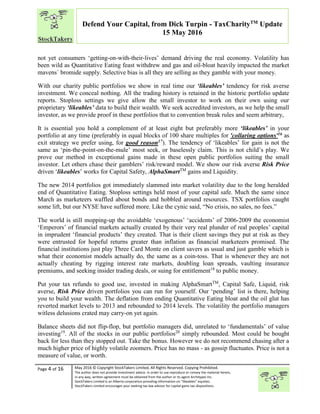 “
Page 4 of 16 May 2016 © Copyright StockTakers Limited, All Rights Reserved. Copying Prohibited.
The author does not provide investment advice. In order to use reproduce or convey the material herein,
in any way, written agreement must be obtained from the author or its agent Architypes Inc.
StockTakers Limited is an Alberta corporation providing information on “likeables” equities.
StockTakers Limited encourages your seeking tax law advisor for capital gains tax dispositions.
Defend Your Capital, from Dick Turpin - TaxCharityTM
Update
15 May 2016
not yet consumers ‘getting-on-with-their-lives’ demand driving the real economy. Volatility has
been wild as Quantitative Eating feast withdrew and gas and oil-bloat heavily impacted the market
mavens` bromide supply. Selective bias is all they are selling as they gamble with your money.
With our charity public portfolios we show in real time our ‘likeables’ tendency for risk averse
investment. We conceal nothing. All the trading history is retained in the historic portfolio update
reports. Stoploss settings we give allow the small investor to work on their own using our
proprietary ‘likeables’ data to build their wealth. We seek accredited investors, as we help the small
investor, as we provide proof in these portfolios that to convention break rules and seem arbitrary,
It is essential you hold a complement of at least eight but preferably more ‘likeables’ in your
portfolio at any time (preferably in equal blocks of 100 share multiples for 'collaring options'16 as
exit strategy we prefer using, for good reason17). The tendency of ‘likeables’ for gain is not the
same as ‘pin-the-point-on-the-mule’ most seek, or baselessly claim. This is not child’s play. We
prove our method in exceptional gains made in these open public portfolios suiting the small
investor. Let others chase their gamblers’ risk/reward model. We show our risk averse Risk Price
driven ‘likeables’ works for Capital Safety, AlphaSmartTM
gains and Liquidity.
The new 2014 portfolios got immediately slammed into market volatility due to the long heralded
end of Quantitative Eating. Stoploss settings held most of your capital safe. Much the same since
March as marketeers waffled about bonds and hobbled around resources. TSX portfolios caught
some lift, but our NYSE have suffered more. Like the cynic said, “No crisis, no sales, no fees.”
The world is still mopping-up the avoidable ‘exogenous’ ‘accidents’ of 2006-2009 the economist
‘Emperors’ of financial markets actually created by their very real plunder of real peoples’ capital
in imprudent ‘financial products’ they created. That is their client savings they put at risk as they
were entrusted for hopeful returns greater than inflation as financial marketeers promised. The
financial institutions just play Three Card Monte on client savers as usual and just gamble which is
what their economist models actually do, the same as a coin-toss. That is whenever they are not
actually cheating by rigging interest rate markets, doubling loan spreads, vaulting insurance
premiums, and seeking insider trading deals, or suing for entitlement18
to public money.
Put your tax refunds to good use, invested in making AlphaSmartTM
, Capital Safe, Liquid, risk
averse, Risk Price driven portfolios you can run for yourself. Our ‘pending’ list is there, helping
you to build your wealth. The deflation from ending Quantitative Eating bloat and the oil glut has
reverted market levels to 2013 and rebounded to 2014 levels. The volatility the portfolio managers
witless delusions crated may carry-on yet again.
Balance sheets did not flip-flop, but portfolio managers did, unrelated to ‘fundamentals’ of value
investing19
. All of the stocks in our public portfolios20
simply rebounded. Most could be bought
back for less than they stopped out. Take the bonus. However we do not recommend chasing after a
much higher price of highly volatile zoomers. Price has no mass - as gossip fluctuates. Price is not a
measure of value, or worth.
 