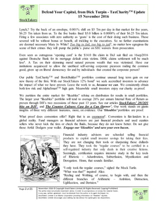 “
Page 2 of 21 November 2016 © Copyright StockTakers Limited,All Rights Reserved. Copying Prohibited.
The author does not provide investment advice. In order to use reproduce or convey the material herein,
in any way, written agreement must be obtained from the author or its agent Architypes Inc.
StockTakers Limited is an Alberta corporation providing information on “likeables” equities.
StockTakers Limited encourages your seeking tax law advisor for capital gains tax dispositions.
Defend Your Capital, from Dick Turpin - TaxCharityTM
Update
15 November 2016
Lynch,? Try the back of an envelope, 0.001% shift on $5 Trn per day in that market for five years,
$6.25 Trn taken from us. To the five banks fined $5.0 billion is 0.0008% of their $6.25 Trn taken.
Firing a few associates with zero authority as ‘goats’ is the cost of their doing such business. Those
severed will be without bonus or benefit, all trickling to the executives. So no further examinations
are deemed necessary Mary Jo White? Too big to fail, too big to jail3, no matter how egregious the
scene of their crimes they will pump the public’s purse on SEC waivers from prosecution.
Even seen as outrageous ‘opening card’ is the $14.0 Bn claim in DoJ suit filed on 16sep2016
against Deutsche Bank for its mortgage default crisis victims. DBK claims settlement will be much
less4. A Tax on their skimming moral natural persons wealth that was victimized. Have our
institutions acquiesced to allow the unethical self-serving corporate picaroon raiding the common
good, given up on liberal democracy for and by individuals that created the corporate person?
Our public TaxCharityTM and BookBuilderTM portfolios continue unusual long term gain on our
new theory of the firm. With our StockTakers 12% bond5 we seek accredited investors to advance
the impact of what we have proven. Leave the work to us, because we can. We consistently obtain
both low risk and AlphaSmartTM high gain. Meanwhile small investors enjoy our charity as proof.
We partition the entire market for “likeables” relying on distribution for results in small portfolios.
The larger your “likeables” portfolio will tend to average 26% per annum Internal Rate of Return as
proven through DJI’s two recessions of these past 13 years. See our articles StockTakers’ 2012Q1
bite on DJI6. and The Counter Culture: Case for a Can Opener7. Our work stands on giants
insights of three very different laureates, more, on evidence. Our ‘likeables’ portfolios are proof.
What proof does convention offer? Right that is an oxymoron8. Convention is flat-landers in a
global reality. Fund managers as financial advisors are just financial products and used equities
sellers who never kick the tires or check the fluids, because they do not know better. Do not give
those Artful Dodgers your wallet. Engage our ‘likeables’ and save your own bacon.
Financial industry advisors are schooled selling financial
products to exploit small investor savings for taking their fees.
They are not changing their tools or sharpening those dullards
they have. They took the “regular courses” to be certified in a
self-regulated industry that only deals in their creative fictions.
Seemingly, certification requires intensive study in the key tools
of Rhetoric - Adumbration, Subterfusion, Mystification and
Derogation. Hmm, that sounds familiar.
“I only took the regular courses,” sighed the Mock Turtle.
“What was that?” inquired Alice.
“Reeling and Writhing, of course, to begin with, and then the
different branches of Arithmetic – Ambition, Distraction,
Uglification, and Derision.”
 
