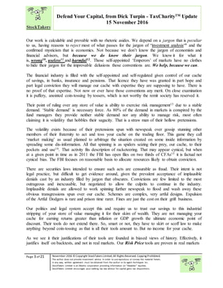 “
Page 3 of 21 November 2016 © Copyright StockTakers Limited,All Rights Reserved. Copying Prohibited.
The author does not provide investment advice. In order to use reproduce or convey the material herein,
in any way, written agreement must be obtained from the author or its agent Architypes Inc.
StockTakers Limited is an Alberta corporation providing information on “likeables” equities.
StockTakers Limited encourages your seeking tax law advisor for capital gains tax dispositions.
Defend Your Capital, from Dick Turpin - TaxCharityTM
Update
15 November 2016
Our work is calculable and provable with no rhetoric asides. We depend on a jargon that is peculiar
to us, having reasons to reject most of what passes for the jargon of “investment analysis“9 and the
confirmed mysticism that is economics. Not because we don’t know the jargon of economists and
financial advisors, but because we do know their jargon. We know it for what it
is, wrong10, useless11 and harmful12. Those self-appointed ‘Emperors’ of markets have no clothes
to hide their jargon for the improvable delusions those conventions are. We help, because we can.
The financial industry is filled with the self-appointed and self-regulated given control of our cache
of savings, in banks, insurance and pensions. That licence they have was granted in part hope and
part legal conviction they will manage our cache with expertise they are supposing to have. There is
no proof of that expertise. Not now or ever have those conventions any merit. On close examination
it is puffery, anointed coin-tossing by tossers, which is not worthy the remit society has reserved it.
Their point of ruling over any store of value is ability to exercise risk management13 due to a stable
demand. ‘Stable demand’ is necessary force. As 80% of the demand in markets is conspired by the
fund managers they provide neither stable demand nor any ability to manage risk, most often
claiming it is volatility that hobbles their sagacity. That is a straw man of their hollow pretensions.
The volatility exists because of their pretensions spun with newspeak over gossip stunning other
members of their fraternity to act and toss your cache on the trading floor. This game they call
‘market making’ as usual planned to arbitrage the situation created on some inside information by
spreading some dis-information. All that spinning is as spiders seizing their prey, our cache, to their
pockets and use14. That activity fits description of racketeering. That may appear cynical, but when
at a given point in time as in 2011 the FBI has open files on two thirds of CFAs15 it is factual not
cynical bias. The FBI focuses on reasonable basis to allocate resources likely to obtain conviction.
There are securities laws intended to ensure such acts are censurable as fraud. Their intent is not
legal practice, but difficult to get evidence around, given the prevalent acceptance of implausible
denials cast by an industry filled by jargon that obscures. Convictions are few limited to the most
outrageous and inexcusable, but negotiated to allow the culprits to continue in the industry.
Implausible denials are allowed to work spinning further newspeak to flood and wash away these
obvious transgressions spun over our cache. Schemes are complex, very artful designs. Expulsion
of the Artful Dodgers is rare and prison time rarer. Fines are just the cost on their grift business.
Our politics and legal system accept this and require us to trust our savings to this industrial
stripping of your store of value managing it for their skim of wealth. They are not managing your
cache for earning returns greater than inflation or GDP growth the ultimate economic point of
discount. Their tools do not extend there. So, smart or not, they have to skirt or scoff law to make
anything beyond coin-tossing as that is all their tools amount to. But no income for your cache.
As we see it their justifications of their tools are founded in biased views of history. Effectively, it
justifies itself on backtests, and not in real markets. Our Risk Price tools are proven in real markets
 