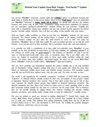 “
Page 4 of 21 November 2016 © Copyright StockTakers Limited,All Rights Reserved. Copying Prohibited.
The author does not provide investment advice. In order to use reproduce or convey the material herein,
in any way, written agreement must be obtained from the author or its agent Architypes Inc.
StockTakers Limited is an Alberta corporation providing information on “likeables” equities.
StockTakers Limited encourages your seeking tax law advisor for capital gains tax dispositions.
Defend Your Capital, from Dick Turpin - TaxCharityTM
Update
15 November 2016
Our proven ‘likeables’ behaviour, pension funds like CPPIB16 ignore, as politicians demand you
must trust to double-down in their proven failure. There is proof Wall Street17
does not understand
our ‘likeables’ behaviour as hedge funds fail to deliver. On gossip hem and haw the markets
bounced and yawed with all their boats. Quantitative Eating treacle-down capitalized US markets,
not yet consumers ‘getting-on-with-their-lives’ demand driving the real economy. Volatility has
been wild as Quantitative Eating feast withdrew and gas and oil-bloat heavily impacted the market
mavens` bromide supply. Selective bias is all they are selling as they gamble with your money.
With our charity public portfolios we show in real time our ‘likeables’ tendency for risk averse
investment. We conceal nothing. All the trading history is retained in the historic portfolio update
reports. Stoploss settings we give allow the small investor to work on their own using our
proprietary ‘likeables’ data to build their wealth. We seek accredited investors, as we help the small
investor, as we provide proof in these portfolios that to convention break rules and seem arbitrary,
It is essential you hold a complement of at least eight but preferably more ‘likeables’ in your
portfolio at any time (preferably in equal blocks of 100 share multiples for 'collaring options'18 as
exit strategy we prefer using, for good reason19). The tendency of ‘likeables’ for gain is not the
same as ‘pin-the-point-on-the-mule’ most seek, or baselessly claim. This is not child’s play. We
prove our method in exceptional gains made in these open public portfolios suiting the small
investor. Let others chase their gamblers’ risk/reward model. We show our risk averse Risk Price
driven ‘likeables’ works for Capital Safety, AlphaSmartTM gains and Liquidity.
The new 2014 portfolios got immediately slammed into market volatility due to the long heralded
end of Quantitative Eating. Stoploss settings held most of your capital safe. Much the same since
March as marketeers waffled about bonds and hobbled around resources. TSX portfolios caught
some lift, but our NYSE have suffered more. Like the cynic said, “No crisis, no sales, no fees.”
The world is still mopping-up the avoidable ‘exogenous’ ‘accidents’ of 2006-2009 the economist
‘Emperors’ of financial markets actually created by their very real plunder of real peoples’ capital
in imprudent ‘financial products’ they created. That is their client savings they put at risk as they
were entrusted for hopeful returns greater than inflation as financial marketeers promised. The
financial institutions just play Three Card Monte on client savers as usual. gambling which is what
their economist models actually do, the same as a coin-toss, for the same results. That is whenever
they are not actually cheating by rigging interest rate markets, doubling loan spreads, vaulting
insurance premiums, and seeking insider trading deals, or suing for entitlement20 to public money.
Put your tax refunds to good use, invested in making AlphaSmartTM, Capital Safe, Liquid, risk
averse, Risk Price driven portfolios you can run for yourself. Our ‘pending’ list is there, helping
you to build your wealth. The deflation from ending Quantitative Eating bloat and the oil glut has
reverted market levels to 2013 and rebounded to 2014 levels. The volatility the portfolio managers
witless delusions crated may carry-on yet again.
 