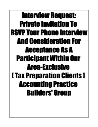 Interview Request:
Private Invitation To
RSVP Your Phone Interview
And Consideration For
Acceptance As A
Participant Within Our
Area-Exclusive
[ Tax Preparation Clients ]
Accounting Practice
Builders' Group
 