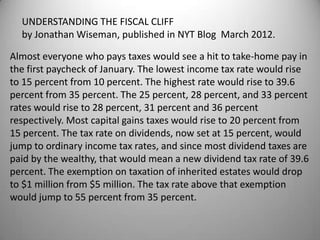 UNDERSTANDING THE FISCAL CLIFF
  by Jonathan Wiseman, published in NYT Blog March 2012.

Almost everyone who pays taxes would see a hit to take-home pay in
the first paycheck of January. The lowest income tax rate would rise
to 15 percent from 10 percent. The highest rate would rise to 39.6
percent from 35 percent. The 25 percent, 28 percent, and 33 percent
rates would rise to 28 percent, 31 percent and 36 percent
respectively. Most capital gains taxes would rise to 20 percent from
15 percent. The tax rate on dividends, now set at 15 percent, would
jump to ordinary income tax rates, and since most dividend taxes are
paid by the wealthy, that would mean a new dividend tax rate of 39.6
percent. The exemption on taxation of inherited estates would drop
to $1 million from $5 million. The tax rate above that exemption
would jump to 55 percent from 35 percent.
 