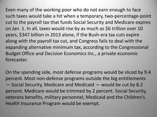 Even many of the working poor who do not earn enough to face
such taxes would take a hit when a temporary, two-percentage-point
cut to the payroll tax that funds Social Security and Medicare expires
on Jan. 1. In all, taxes would rise by as much as $6 trillion over 10
years, $347 billion in 2013 alone, if the Bush-era tax cuts expire
along with the payroll tax cut, and Congress fails to deal with the
expanding alternative minimum tax, according to the Congressional
Budget Office and Decision Economics Inc., a private economic
forecaster.

On the spending side, most defense programs would be sliced by 9.4
percent. Most non-defense programs outside the big entitlements
— Social Security, Medicare and Medicaid — would be cut by 8.2
percent. Medicare would be trimmed by 2 percent. Social Security,
veterans benefits, military personnel, Medicaid and the Children's
Health Insurance Program would be exempt.
 