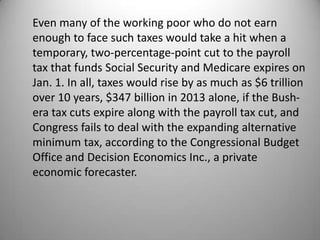 Even many of the working poor who do not earn
enough to face such taxes would take a hit when a
temporary, two-percentage-point cut to the payroll
tax that funds Social Security and Medicare expires on
Jan. 1. In all, taxes would rise by as much as $6 trillion
over 10 years, $347 billion in 2013 alone, if the Bush-
era tax cuts expire along with the payroll tax cut, and
Congress fails to deal with the expanding alternative
minimum tax, according to the Congressional Budget
Office and Decision Economics Inc., a private
economic forecaster.
 