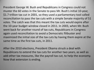 President George W. Bush and Republicans in Congress could not
muster the 60 votes in the Senate to pass Mr. Bush's initial 10-year,
$1.7 trillion tax cut in 2001, so they used a parliamentary tool called
reconciliation to pass the tax cuts with a simple Senate majority of 51
votes. The catch was that this meant the tax cuts would expire after
the 10-year budget window closed in 2011. In 2003, when Mr. Bush
went back for another round of tax cuts, Republicans in Congress
again used reconciliation to avoid a Democratic filibuster and
maximized the initial size of the tax cuts by having them expire at the
same time as the first tax cuts, in 2011.

After the 2010 elections, President Obama struck a deal with
Republicans to extend the tax cuts for another two years, as well as
add other tax measures, like the payroll tax cut, to help the economy.
Now that extension is ending.
 