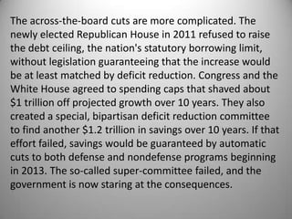 The across-the-board cuts are more complicated. The
newly elected Republican House in 2011 refused to raise
the debt ceiling, the nation's statutory borrowing limit,
without legislation guaranteeing that the increase would
be at least matched by deficit reduction. Congress and the
White House agreed to spending caps that shaved about
$1 trillion off projected growth over 10 years. They also
created a special, bipartisan deficit reduction committee
to find another $1.2 trillion in savings over 10 years. If that
effort failed, savings would be guaranteed by automatic
cuts to both defense and nondefense programs beginning
in 2013. The so-called super-committee failed, and the
government is now staring at the consequences.
 