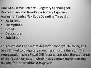 How Should We Balance Budgetary Spending for
Discretionary and Non-Discretionary Expenses
Against Unfunded Tax Code Spending Through:
• Exclusions
• Exemptions
• Credits
• Deductions
• Subsidies

This questions the current debate’s scope which, so far, has
been limited to budgetary spending and cuts thereto. The
sequestration a/k/a Fiscal Cliff focuses cuts plus the expiration
of the “Bush” tax cuts – which include much more than the
tax rate for the wealthiest taxpayers.
 
