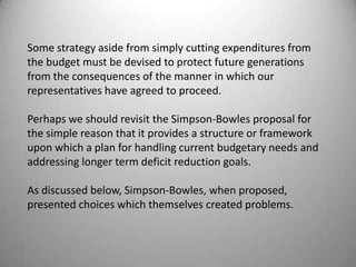 Some strategy aside from simply cutting expenditures from
the budget must be devised to protect future generations
from the consequences of the manner in which our
representatives have agreed to proceed.

Perhaps we should revisit the Simpson-Bowles proposal for
the simple reason that it provides a structure or framework
upon which a plan for handling current budgetary needs and
addressing longer term deficit reduction goals.

As discussed below, Simpson-Bowles, when proposed,
presented choices which themselves created problems.
 
