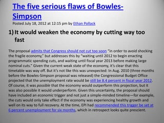 The five serious flaws of Bowles-
  Simpson
  Posted July 18, 2012 at 12:15 pm by Ethan Pollack

1) It would weaken the economy by cutting way too
   fast
The proposal admits that Congress should not cut too soon “in order to avoid shocking
the fragile economy,” but addresses this by “waiting until 2012 to begin enacting
programmatic spending cuts, and waiting until fiscal year 2013 before making large
nominal cuts.” Given the current weak state of the economy, it’s clear that this
timetable was way off. But it’s not like this was unexpected: In Aug. 2010 (three months
before the Bowles-Simpson proposal was released) the Congressional Budget Office
projected that the unemployment rate would be still be 8.4 percent in fiscal year 2012.
Of course, it was possible that the economy would outperform this projection, but it
was also possible it would underperform. Given this uncertainty, the proposal should
have included an economic trigger and not just a simple-minded timeline—for example,
the cuts would only take effect if the economy was experiencing healthy growth and
well on its way to full recovery. At the time, EPI had recommended this trigger be set at
6 percent unemployment for six months, which in retrospect looks quite prescient.
 
