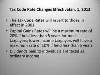 Tax Code Rate Changes EffectiveJan. 1, 2013

• The Tax Code Rates will revert to those in
  effect in 2001.
• Capital Gains Rates will be a maximum rate of
  20% if held less than 5 years for most
  taxpayers; lower income taxpayers will have a
  maximum rate of 10% if held less than 5 years
• Dividends paid to individuals are taxed as
  ordinary income
 