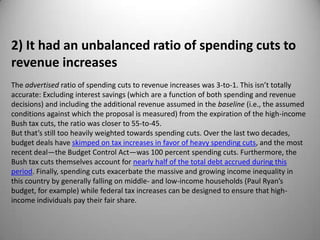 2) It had an unbalanced ratio of spending cuts to
revenue increases
The advertised ratio of spending cuts to revenue increases was 3-to-1. This isn’t totally
accurate: Excluding interest savings (which are a function of both spending and revenue
decisions) and including the additional revenue assumed in the baseline (i.e., the assumed
conditions against which the proposal is measured) from the expiration of the high-income
Bush tax cuts, the ratio was closer to 55-to-45.
But that’s still too heavily weighted towards spending cuts. Over the last two decades,
budget deals have skimped on tax increases in favor of heavy spending cuts, and the most
recent deal—the Budget Control Act—was 100 percent spending cuts. Furthermore, the
Bush tax cuts themselves account for nearly half of the total debt accrued during this
period. Finally, spending cuts exacerbate the massive and growing income inequality in
this country by generally falling on middle- and low-income households (Paul Ryan’s
budget, for example) while federal tax increases can be designed to ensure that high-
income individuals pay their fair share.
 