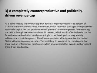 3) A completely counterproductive and politically-
driven revenue cap

As a policy matter, the revenue cap that Bowles-Simpson proposes—21 percent of
GDP—makes no economic sense. Remember, deficit reduction packages are supposed to
reduce the deficit. Yet this provision would “prevent” future Congresses from reducing
the deficit through tax increases above 21 percent, which would effectively rule out the
federal revenue levels that nearly every single other developed country already
achieves—and that rising costs of health care provision all but guarantee the United
States will need in coming decades. The best thing to say about this provision is that
there isn’t an enforcement mechanism, which also suggests that even its authors didn’t
think it was good policy.
 