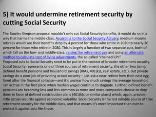 5) It would undermine retirement security by
cutting Social Security
The Bowles-Simpson proposal wouldn’t only cut Social Security benefits, it would do so in a
way that harms the middle class. According to the Social Security Actuary, medium-income
retirees would see their benefits drop by 4 percent for those who retire in 2030 to nearly 20
percent for those who retire in 2080. This is largely a function of two separate cuts, both of
which fall on the low- and middle-class: raising the retirement age and using an alternate
method to calculate cost of living adjustments, the so-called “chained CPI.”
Proposed cuts to Social Security need to be put in the context of broader retirement security.
Social Security represents one of three sources of retirement security, the other two being
defined benefit pensions and household savings (IRAs, 401(k)s, real estate, etc.). But private
savings do a poor job of providing actual security—just ask a near-retiree how their nest egg
fared after the financial collapse—and it’s unclear how much savings the average household
can accrue in the first place when median wages continue to stagnate. Further, defined benefit
pensions are becoming less and less common as more and more companies choose to drop
them in favor of defined contribution plans (401(k)s or similar plans) which, again, provide
little actual security against economic volatility. Social Security is the last reliable source of true
retirement security for the middle class, and that means it’s more important than ever to
protect it against cuts like these.
 